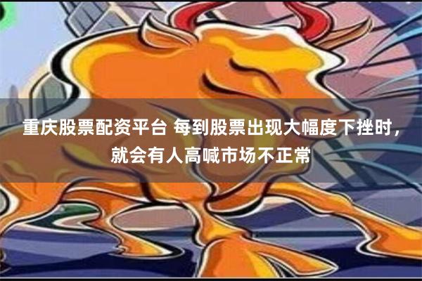 重庆股票配资平台 每到股票出现大幅度下挫时，就会有人高喊市场不正常