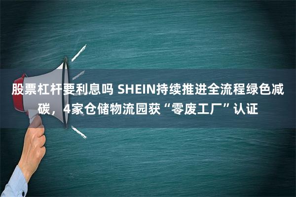 股票杠杆要利息吗 SHEIN持续推进全流程绿色减碳，4家仓储物流园获“零废工厂”认证