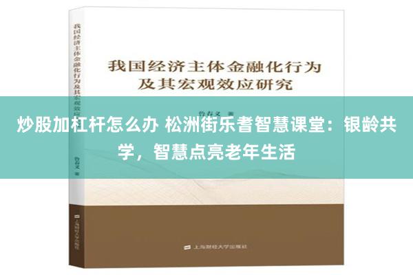 炒股加杠杆怎么办 松洲街乐耆智慧课堂：银龄共学，智慧点亮老年生活