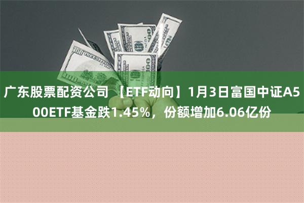 广东股票配资公司 【ETF动向】1月3日富国中证A500ETF基金跌1.45%，份额增加6.06亿份