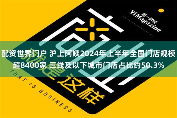 配资世界门户 沪上阿姨2024年上半年全国门店规模超8400家 三线及以下城市门店占比约50.3%