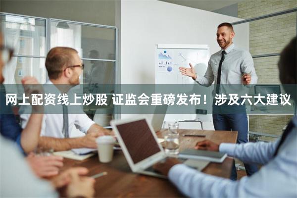 网上配资线上炒股 证监会重磅发布！涉及六大建议