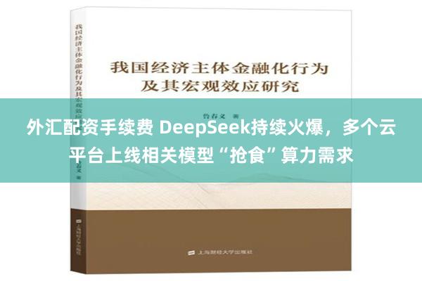 外汇配资手续费 DeepSeek持续火爆，多个云平台上线相关模型“抢食”算力需求