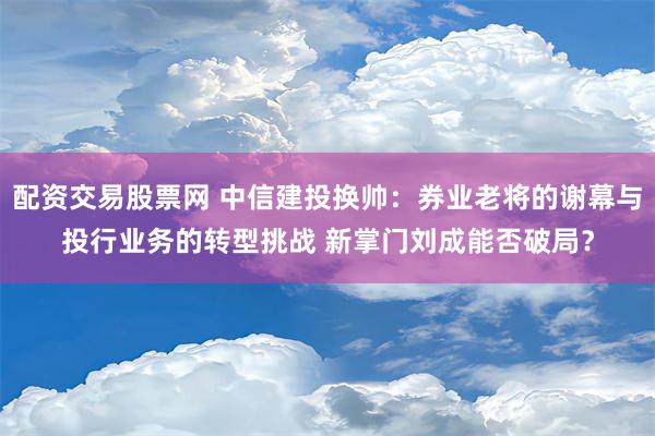 配资交易股票网 中信建投换帅：券业老将的谢幕与投行业务的转型挑战 新掌门刘成能否破局？