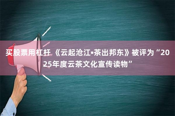 买股票用杠杆 《云起沧江•茶出邦东》被评为“2025年度云茶文化宣传读物”