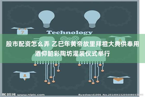 股市配资怎么弄 乙巳年黄帝故里拜祖大典供奉用酒仰韶彩陶坊灌装仪式举行